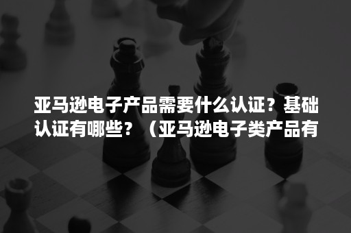 亚马逊电子产品需要什么认证？基础认证有哪些？（亚马逊电子类产品有何要求）