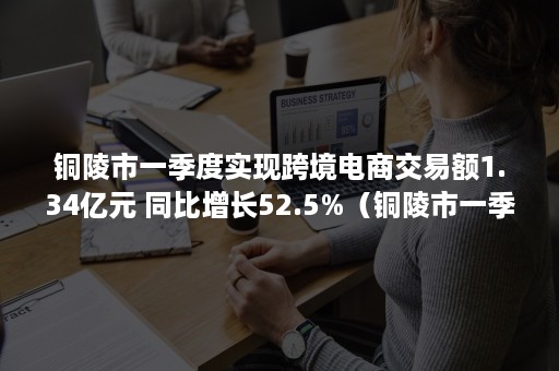 铜陵市一季度实现跨境电商交易额1.34亿元 同比增长52.5%（铜陵市一季度实现跨境电商交易额1.34亿元债券）