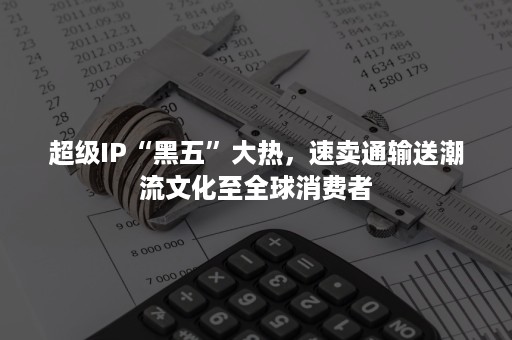 超级IP“黑五”大热，速卖通输送潮流文化至全球消费者