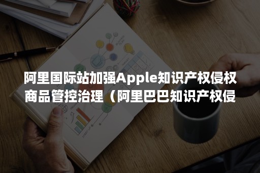 阿里国际站加强Apple知识产权侵权商品管控治理（阿里巴巴知识产权侵权会怎么办,严重吗）