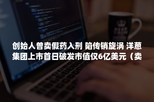 创始人曾卖假药入刑 陷传销旋涡 洋葱集团上市首日破发市值仅6亿美元（卖假药被判刑的案例）