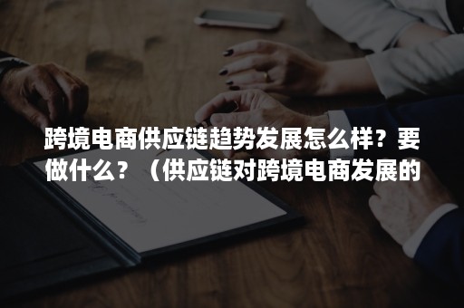 跨境电商供应链趋势发展怎么样？要做什么？（供应链对跨境电商发展的意义）