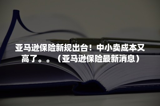 亚马逊保险新规出台!中小卖成本又高了。。(亚马逊保险最新消息) 亚马逊保险新规出台!中小卖成本又高了。。(亚马逊保险最新消息)