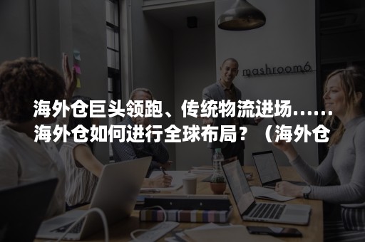 海外仓巨头领跑、传统物流进场……海外仓如何进行全球布局？（海外仓不仅是国际运输的重要节点）