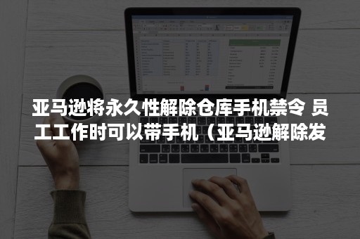 亚马逊将永久性解除仓库手机禁令 员工工作时可以带手机（亚马逊解除发货限制）