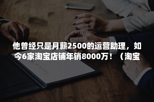 他曾经只是月薪2500的运营助理，如今6家淘宝店铺年销8000万！（淘宝运营学徒一个月4000）