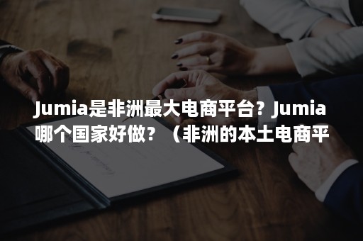 Jumia是非洲最大电商平台？Jumia哪个国家好做？（非洲的本土电商平台）