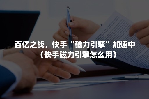 百亿之战，快手“磁力引擎”加速中（快手磁力引擎怎么用）