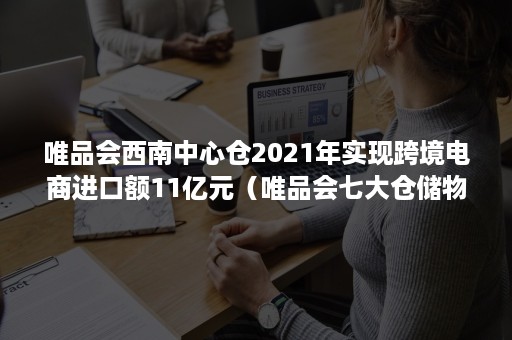 唯品会西南中心仓2021年实现跨境电商进口额11亿元（唯品会七大仓储物流中心）