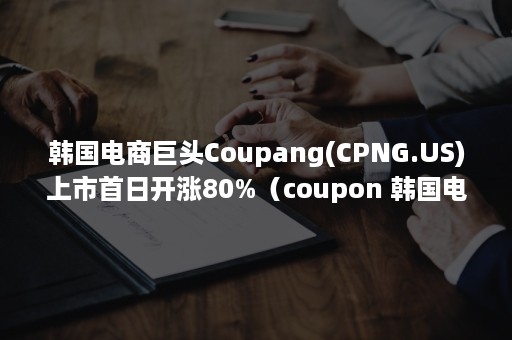 韩国电商巨头Coupang(CPNG.US)上市首日开涨80%（coupon 韩国电商）