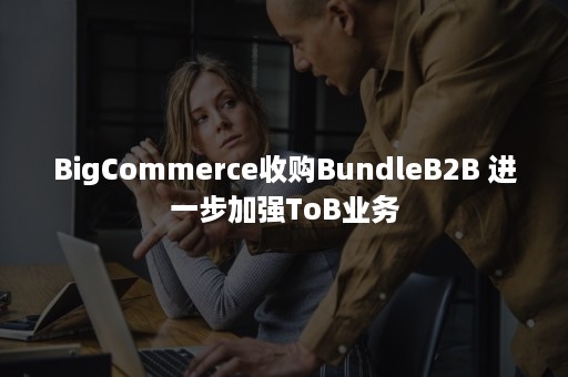 BigCommerce收购BundleB2B 进一步加强ToB业务