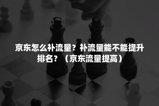 京东怎么补流量？补流量能不能提升排名？（京东流量提高）