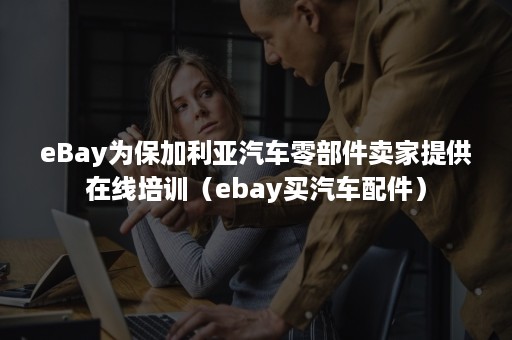 eBay为保加利亚汽车零部件卖家提供在线培训（ebay买汽车配件）