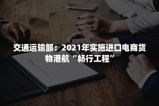 交通运输部：2021年实施进口电商货物港航“畅行工程”