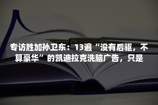 专访胜加孙卫东：13遍“没有后驱，不算豪华”的凯迪拉克洗脑广告，只是我们给品牌换了一个便装