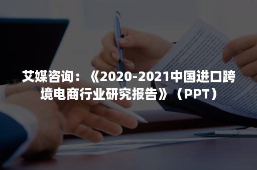 艾媒咨询：《2020-2021中国进口跨境电商行业研究报告》（PPT）