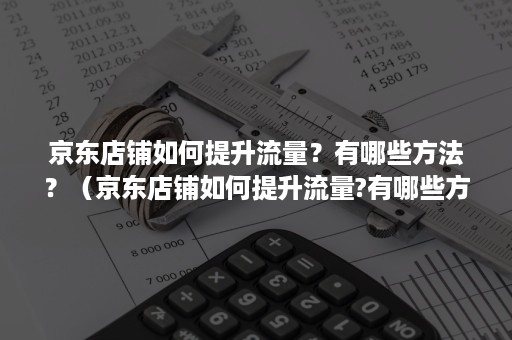 京东店铺如何提升流量？有哪些方法？（京东店铺如何提升流量?有哪些方法呢）