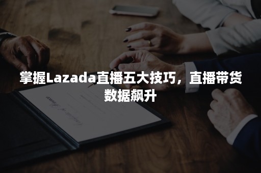 掌握Lazada直播五大技巧，直播带货数据飙升