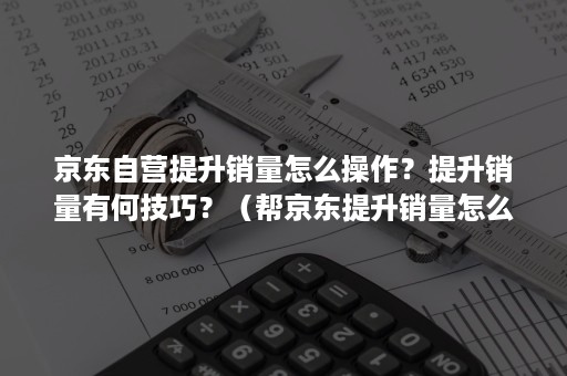 京东自营提升销量怎么操作？提升销量有何技巧？（帮京东提升销量怎么做）