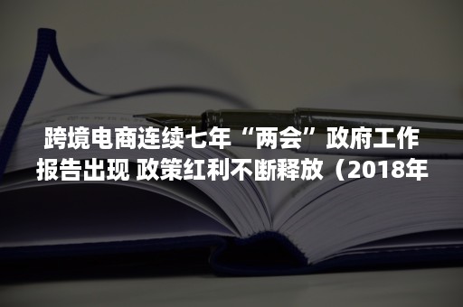 跨境电商连续七年“两会”政府工作报告出现 政策红利不断释放（2018年跨境电商重大事件）