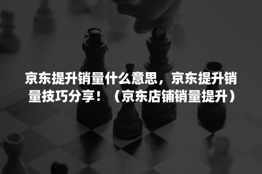 京东提升销量什么意思，京东提升销量技巧分享！（京东店铺销量提升）