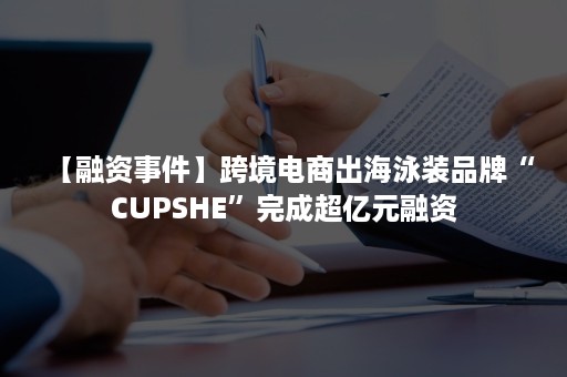 【融资事件】跨境电商出海泳装品牌“CUPSHE”完成超亿元融资