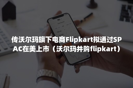 传沃尔玛旗下电商Flipkart拟通过SPAC在美上市（沃尔玛并购flipkart）