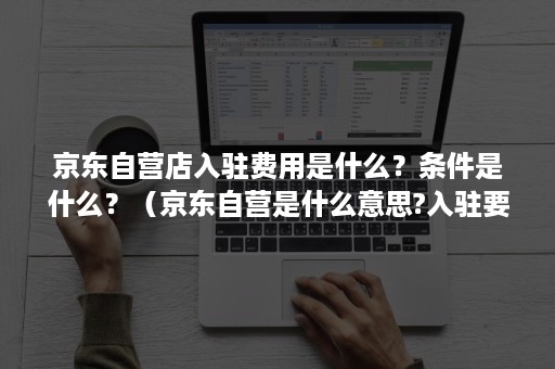 京东自营店入驻费用是什么？条件是什么？（京东自营是什么意思?入驻要什么条件）