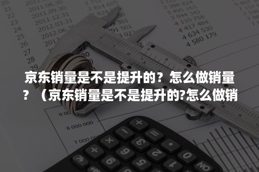 京东销量是不是提升的？怎么做销量？（京东销量是不是提升的?怎么做销量表）