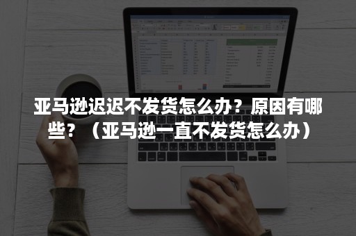 亚马逊迟迟不发货怎么办？原因有哪些？（亚马逊一直不发货怎么办）