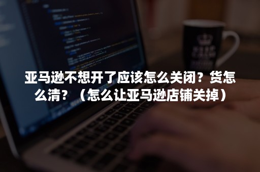 亚马逊不想开了应该怎么关闭？货怎么清？（怎么让亚马逊店铺关掉）