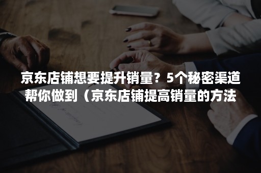 京东店铺想要提升销量？5个秘密渠道帮你做到（京东店铺提高销量的方法）