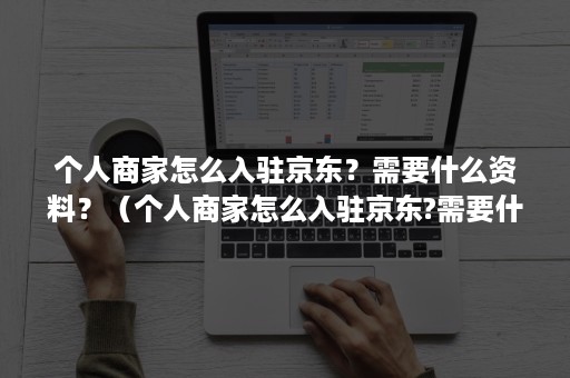 个人商家怎么入驻京东？需要什么资料？（个人商家怎么入驻京东?需要什么资料呢）