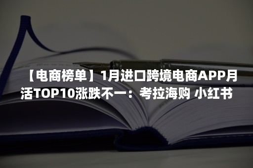 【电商榜单】1月进口跨境电商APP月活TOP10涨跌不一：考拉海购 小红书 云集VIP 洋码头居前五（今日跨境电商资讯）