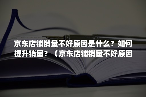 京东店铺销量不好原因是什么？如何提升销量？（京东店铺销量不好原因是什么?如何提升销量视频）