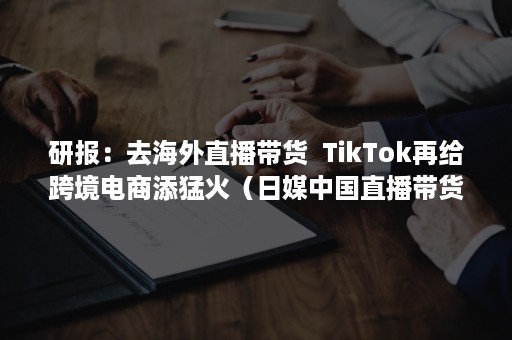 研报：去海外直播带货  TikTok再给跨境电商添猛火（日媒中国直播带货）