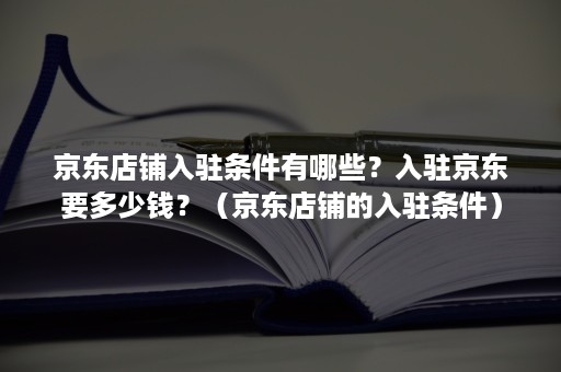 京东店铺入驻条件有哪些？入驻京东要多少钱？（京东店铺的入驻条件）