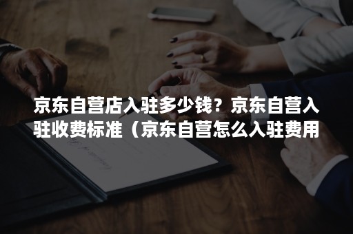 京东自营店入驻多少钱？京东自营入驻收费标准（京东自营怎么入驻费用）