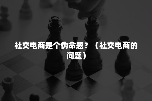 社交电商是个伪命题？（社交电商的问题）