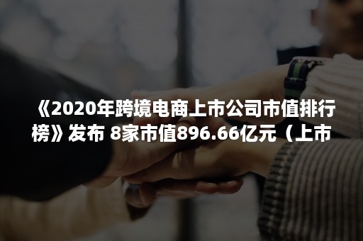 《2020年跨境电商上市公司市值排行榜》发布 8家市值896.66亿元（上市跨境电商公司排名）