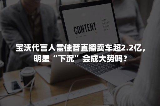 宝沃代言人雷佳音直播卖车超2.2亿，明星“下沉”会成大势吗？