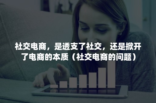 社交电商，是透支了社交，还是掀开了电商的本质（社交电商的问题）