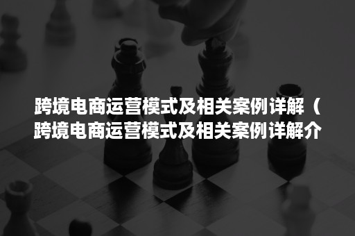 跨境电商运营模式及相关案例详解（跨境电商运营模式及相关案例详解介绍）