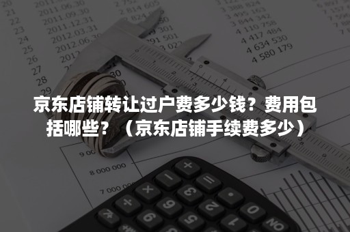 京东店铺转让过户费多少钱？费用包括哪些？（京东店铺手续费多少）