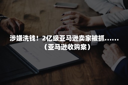 涉嫌洗钱！2亿级亚马逊卖家被抓……（亚马逊收购案）