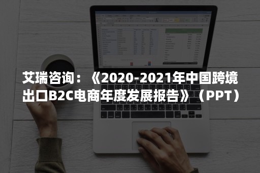 艾瑞咨询：《2020-2021年中国跨境出口B2C电商年度发展报告》（PPT）