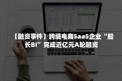 【融资事件】跨境电商SaaS企业“船长BI”完成近亿元A轮融资