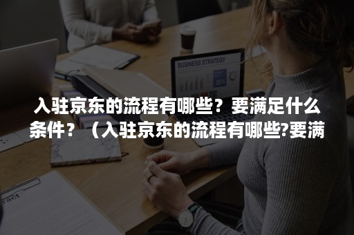 入驻京东的流程有哪些？要满足什么条件？（入驻京东的流程有哪些?要满足什么条件呢）