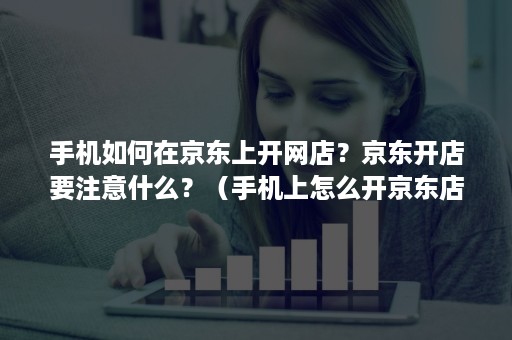 手机如何在京东上开网店？京东开店要注意什么？（手机上怎么开京东店铺）