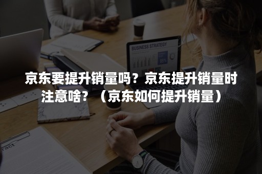 京东要提升销量吗？京东提升销量时注意啥？（京东如何提升销量）